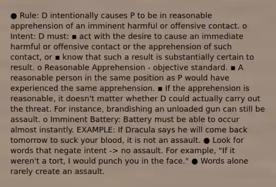 ● Rule: D intentionally causes P to be in reasonable apprehension of an imminent harmful or offensive contact. o Intent: D must: ▪ act with the desire to cause an immediate harmful or offensive contact or the apprehension of such contact, or ▪ know that such a result is substantially certain to result. o Reasonable Apprehension - objective standard. ▪ A reasonable person in the same position as P would have experienced the same apprehension. ▪ If the apprehension is reasonable, it doesn't matter whether D could actually carry out the threat. For instance, brandishing an unloaded gun can still be assault. o Imminent Battery: Battery must be able to occur almost instantly. EXAMPLE: If Dracula says he will come back tomorrow to suck your blood, it is not an assault. ● Look for words that negate intent -> no assault. For example, "If it weren't a tort, I would punch you in the face." ● Words alone rarely create an assault.