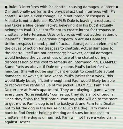 ● Rule: D interferes with P's chattel, causing damages. o Intent ▪ D intentionally performs the physical act that interferes with P's chattel. ▪ Liable even though D did not intend to trespass. ▪ Mistake is not a defense. EXAMPLE: Dale is leaving a restaurant and takes a blue denim jacket, believing it is his but it actually belongs to Paul. This is sufficient to create intent for trespass to chattels. o Interference: Uses or borrows without authorization. o Plaintiff's Chattel: P's personal property. o Actual Damages: Unlike trespass to land, proof of actual damages is an element of the cause of action for trespass to chattels. Actual damages to the chattel itself are not necessary; however, actual damages would include the value of loss of use of the chattel during a dispossession or the cost to remedy an intermeddling. EXAMPLE: Same facts as above. If Dale only keeps Paul's jacket for five minutes, this will not be significant enough to constitute actual damages. However, if Dale keeps Paul's jacket for a week, this would likely be significant enough and Paul would likely be able to recover the rental value of the jacket. EXAMPLE: Pam and Dexter are at Pam's apartment. They are playing a game where every time "foreseeability" comes up, they do a shot of tequila. Once they finish the first bottle, Pam says she will go to the store to get more. Pam's dog is in the backyard, and Pam tells Dexter not to let the dog in the house or touch the dog. Pam comes back to find Dexter holding the dog and sues for trespass to chattels. If the dog is unharmed, Pam will not have a valid claim against Dexter.