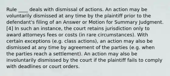 Rule ____ deals with dismissal of actions. An action may be voluntarily dismissed at any time by the plaintiff prior to the defendant's filing of an Answer or Motion for Summary Judgment.[4] In such an instance, the court retains jurisdiction only to award attorneys fees or costs (in rare circumstances). With certain exceptions (e.g. class actions), an action may also be dismissed at any time by agreement of the parties (e.g. when the parties reach a settlement). An action may also be involuntarily dismissed by the court if the plaintiff fails to comply with deadlines or court orders.