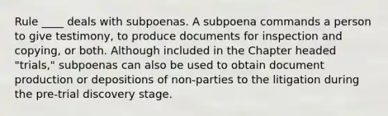 Rule ____ deals with subpoenas. A subpoena commands a person to give testimony, to produce documents for inspection and copying, or both. Although included in the Chapter headed "trials," subpoenas can also be used to obtain document production or depositions of non-parties to the litigation during the pre-trial discovery stage.