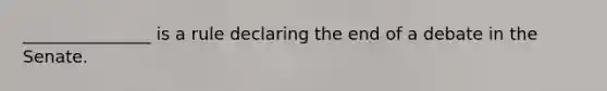 _______________ is a rule declaring the end of a debate in the Senate.