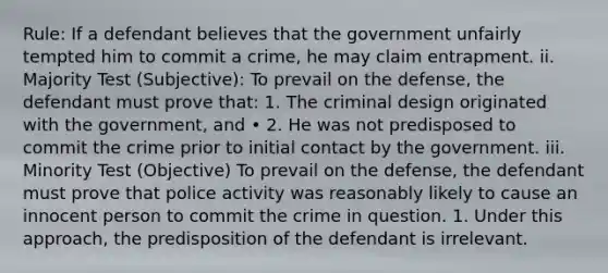 Rule: If a defendant believes that the government unfairly tempted him to commit a crime, he may claim entrapment. ii. Majority Test (Subjective): To prevail on the defense, the defendant must prove that: 1. The criminal design originated with the government, and • 2. He was not predisposed to commit the crime prior to initial contact by the government. iii. Minority Test (Objective) To prevail on the defense, the defendant must prove that police activity was reasonably likely to cause an innocent person to commit the crime in question. 1. Under this approach, the predisposition of the defendant is irrelevant.