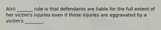 A(n) _______ rule is that defendants are liable for the full extent of her victim's injuries even if those injuries are aggravated by a victim's ________.