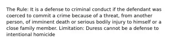 The Rule: It is a defense to criminal conduct if the defendant was coerced to commit a crime because of a threat, from another person, of imminent death or serious bodily injury to himself or a close family member. Limitation: Duress cannot be a defense to intentional homicide