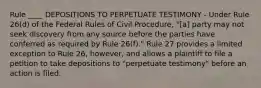 Rule ____ DEPOSITIONS TO PERPETUATE TESTIMONY - Under Rule 26(d) of the Federal Rules of Civil Procedure, "[a] party may not seek discovery from any source before the parties have conferred as required by Rule 26(f)." Rule 27 provides a limited exception to Rule 26, however, and allows a plaintiff to file a petition to take depositions to "perpetuate testimony" before an action is filed.