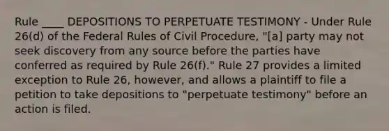 Rule ____ DEPOSITIONS TO PERPETUATE TESTIMONY - Under Rule 26(d) of the Federal Rules of Civil Procedure, "[a] party may not seek discovery from any source before the parties have conferred as required by Rule 26(f)." Rule 27 provides a limited exception to Rule 26, however, and allows a plaintiff to file a petition to take depositions to "perpetuate testimony" before an action is filed.