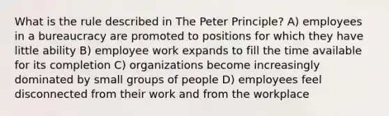 What is the rule described in The Peter Principle? A) employees in a bureaucracy are promoted to positions for which they have little ability B) employee work expands to fill the time available for its completion C) organizations become increasingly dominated by small groups of people D) employees feel disconnected from their work and from the workplace