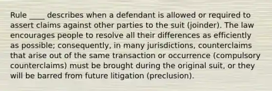 Rule ____ describes when a defendant is allowed or required to assert claims against other parties to the suit (joinder). The law encourages people to resolve all their differences as efficiently as possible; consequently, in many jurisdictions, counterclaims that arise out of the same transaction or occurrence (compulsory counterclaims) must be brought during the original suit, or they will be barred from future litigation (preclusion).