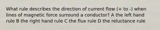 What rule describes the direction of current flow (+ to -) when lines of magnetic force surround a conductor? A the left hand rule B the right hand rule C the flux rule D the reluctance rule