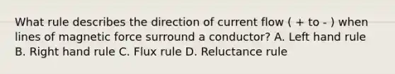 What rule describes the direction of current flow ( + to - ) when lines of magnetic force surround a conductor? A. Left hand rule B. Right hand rule C. Flux rule D. Reluctance rule