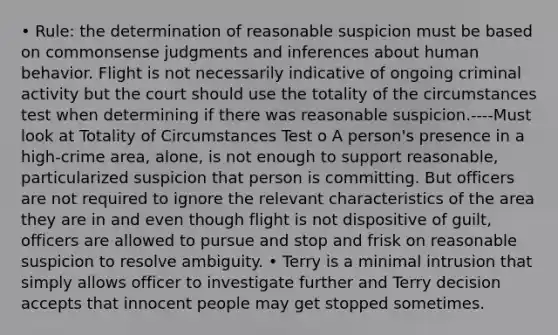 • Rule: the determination of reasonable suspicion must be based on commonsense judgments and inferences about human behavior. Flight is not necessarily indicative of ongoing criminal activity but the court should use the totality of the circumstances test when determining if there was reasonable suspicion.----Must look at Totality of Circumstances Test o A person's presence in a high-crime area, alone, is not enough to support reasonable, particularized suspicion that person is committing. But officers are not required to ignore the relevant characteristics of the area they are in and even though flight is not dispositive of guilt, officers are allowed to pursue and stop and frisk on reasonable suspicion to resolve ambiguity. • Terry is a minimal intrusion that simply allows officer to investigate further and Terry decision accepts that innocent people may get stopped sometimes.