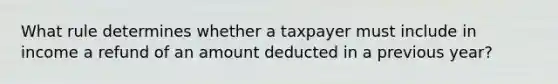 What rule determines whether a taxpayer must include in income a refund of an amount deducted in a previous year?