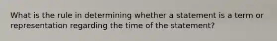 What is the rule in determining whether a statement is a term or representation regarding the time of the statement?