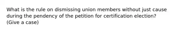 What is the rule on dismissing union members without just cause during the pendency of the petition for certification election? (Give a case)