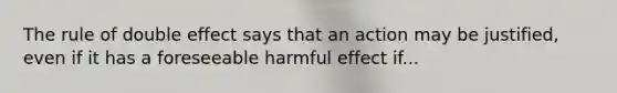 The rule of double effect says that an action may be justified, even if it has a foreseeable harmful effect if...