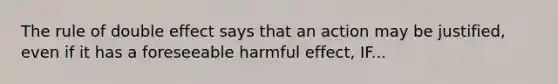 The rule of double effect says that an action may be justified, even if it has a foreseeable harmful effect, IF...