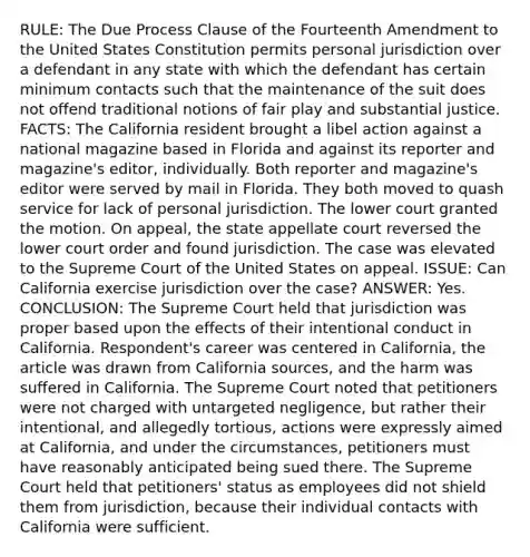 RULE: The Due Process Clause of the Fourteenth Amendment to the United States Constitution permits personal jurisdiction over a defendant in any state with which the defendant has certain minimum contacts such that the maintenance of the suit does not offend traditional notions of fair play and substantial justice. FACTS: The California resident brought a libel action against a national magazine based in Florida and against its reporter and magazine's editor, individually. Both reporter and magazine's editor were served by mail in Florida. They both moved to quash service for lack of personal jurisdiction. The lower court granted the motion. On appeal, the state appellate court reversed the lower court order and found jurisdiction. The case was elevated to the Supreme Court of the United States on appeal. ISSUE: Can California exercise jurisdiction over the case? ANSWER: Yes. CONCLUSION: The Supreme Court held that jurisdiction was proper based upon the effects of their intentional conduct in California. Respondent's career was centered in California, the article was drawn from California sources, and the harm was suffered in California. The Supreme Court noted that petitioners were not charged with untargeted negligence, but rather their intentional, and allegedly tortious, actions were expressly aimed at California, and under the circumstances, petitioners must have reasonably anticipated being sued there. The Supreme Court held that petitioners' status as employees did not shield them from jurisdiction, because their individual contacts with California were sufficient.