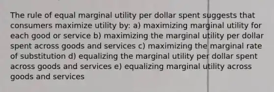 The rule of equal marginal utility per dollar spent suggests that consumers maximize utility by: a) maximizing marginal utility for each good or service b) maximizing the marginal utility per dollar spent across goods and services c) maximizing the marginal rate of substitution d) equalizing the marginal utility per dollar spent across goods and services e) equalizing marginal utility across goods and services