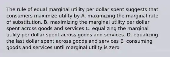 The rule of equal marginal utility per dollar spent suggests that consumers maximize utility by A. maximizing the marginal rate of substitution. B. maximizing the marginal utility per dollar spent across goods and services C. equalizing the marginal utility per dollar spent across goods and services. D. equalizing the last dollar spent across goods and services E. consuming goods and services until marginal utility is zero.