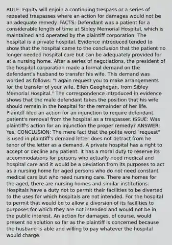 RULE: Equity will enjoin a continuing trespass or a series of repeated trespasses where an action for damages would not be an adequate remedy. FACTS: Defendant was a patient for a considerable length of time at Sibley Memorial Hospital, which is maintained and operated by the plaintiff corporation. The hospital is a private hospital. Evidence introduced tended to show that the hospital came to the conclusion that the patient no longer needed hospital care but can be adequately provided for at a nursing home. After a series of negotiations, the president of the hospital corporation made a formal demand on the defendant's husband to transfer his wife. This demand was worded as follows: "I again request you to make arrangements for the transfer of your wife, Ellen Geoghegan, from Sibley Memorial Hospital." The correspondence introduced in evidence shows that the male defendant takes the position that his wife should remain in the hospital for the remainder of her life. Plaintiff filed an action for an injunction to require defendant patient's removal from the hospital as a trespasser. ISSUE: Was plaintiff's action for an injunction the proper remedy? ANSWER: Yes. CONCLUSION: The mere fact that the polite word "request" is used in plaintiff's demand letter does not detract from he tenor of the letter as a demand. A private hospital has a right to accept or decline any patient. It has a moral duty to reserve its accommodations for persons who actually need medical and hospital care and it would be a deviation from its purposes to act as a nursing home for aged persons who do not need constant medical care but who need nursing care. There are homes for the aged, there are nursing homes and similar institutions. Hospitals have a duty not to permit their facilities to be diverted to the uses for which hospitals are not intended. For the hospital to permit that would be to allow a diversion of its facilities to purposes for which they are not intended and would not be in the public interest. An action for damages, of course, would present no solution so far as the plaintiff is concerned because the husband is able and willing to pay whatever the hospital would charge.