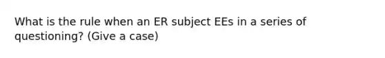 What is the rule when an ER subject EEs in a series of questioning? (Give a case)