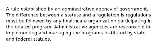 A rule established by an administrative agency of government. The difference between a statute and a regulation is regulations must be followed by any healthcare organization participating in the related program. Administrative agencies are responsible for implementing and managing the programs instituted by state and federal statues.