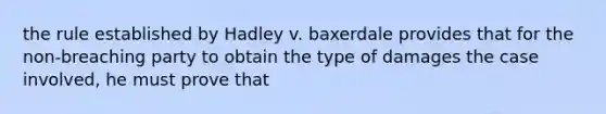 the rule established by Hadley v. baxerdale provides that for the non-breaching party to obtain the type of damages the case involved, he must prove that