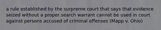 a rule established by the surpreme court that says that evidence seized without a proper search warrant cannot be used in court against persons accused of criminal offenses (Mapp v. Ohio)