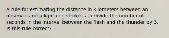 A rule for estimating the distance in kilometers between an observer and a lightning stroke is to divide the number of seconds in the interval between the flash and the thunder by 3. Is this rule correct?