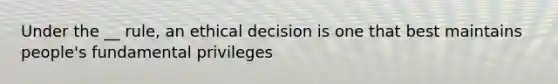 Under the __ rule, an ethical decision is one that best maintains people's fundamental privileges