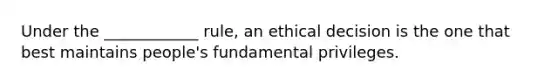 Under the ____________ rule, an ethical decision is the one that best maintains people's fundamental privileges.