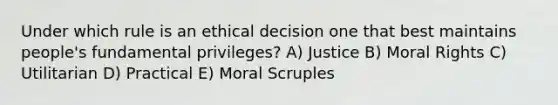 Under which rule is an ethical decision one that best maintains people's fundamental privileges? A) Justice B) Moral Rights C) Utilitarian D) Practical E) Moral Scruples