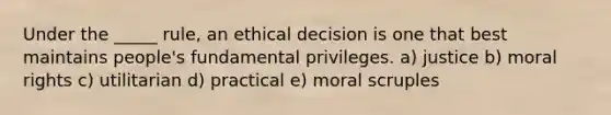 Under the _____ rule, an ethical decision is one that best maintains people's fundamental privileges. a) justice b) moral rights c) utilitarian d) practical e) moral scruples