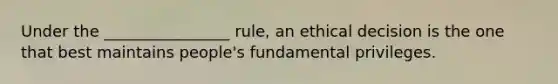 Under the ________________ rule, an ethical decision is the one that best maintains people's fundamental privileges.