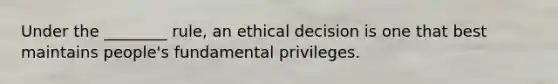 Under the ________ rule, an ethical decision is one that best maintains people's fundamental privileges.