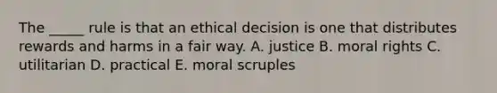 The _____ rule is that an ethical decision is one that distributes rewards and harms in a fair way. A. justice B. moral rights C. utilitarian D. practical E. moral scruples