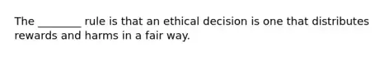 The ________ rule is that an ethical decision is one that distributes rewards and harms in a fair way.