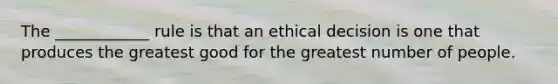 The ____________ rule is that an ethical decision is one that produces the greatest good for the greatest number of people.