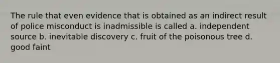 The rule that even evidence that is obtained as an indirect result of police misconduct is inadmissible is called a. independent source b. inevitable discovery c. fruit of the poisonous tree d. good faint