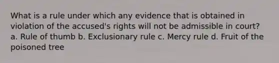 What is a rule under which any evidence that is obtained in violation of the accused's rights will not be admissible in court? a. Rule of thumb b. Exclusionary rule c. Mercy rule d. Fruit of the poisoned tree