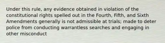 Under this rule, any evidence obtained in violation of the constitutional rights spelled out in the Fourth, Fifth, and Sixth Amendments generally is not admissible at trials; made to deter police from conducting warrantless searches and engaging in other misconduct