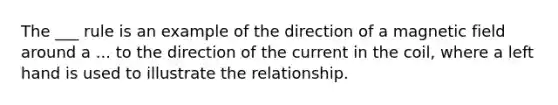 The ___ rule is an example of the direction of a magnetic field around a ... to the direction of the current in the coil, where a left hand is used to illustrate the relationship.