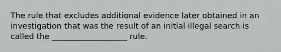 The rule that excludes additional evidence later obtained in an investigation that was the result of an initial illegal search is called the ___________________ rule.