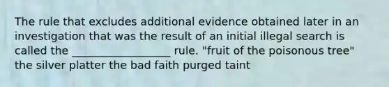 The rule that excludes additional evidence obtained later in an investigation that was the result of an initial illegal search is called the __________________ rule. "fruit of the poisonous tree" the silver platter the bad faith purged taint