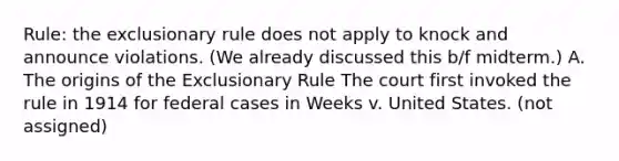 Rule: the exclusionary rule does not apply to knock and announce violations. (We already discussed this b/f midterm.) A. The origins of the Exclusionary Rule The court first invoked the rule in 1914 for federal cases in Weeks v. United States. (not assigned)