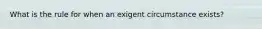 What is the rule for when an exigent circumstance exists?