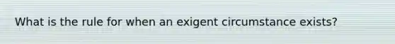 What is the rule for when an exigent circumstance exists?