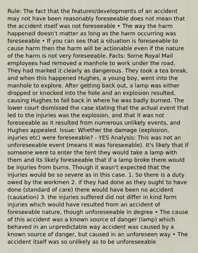 Rule: The fact that the features/developments of an accident may not have been reasonably foreseeable does not mean that the accident itself was not foreseeable • The way the harm happened doesn't matter as long as the harm occurring was foreseeable • If you can see that a situation is foreseeable to cause harm then the harm will be actionable even if the nature of the harm is not very foreseeable. Facts: Some Royal Mail employees had removed a manhole to work under the road. They had marked it clearly as dangerous. They took a tea break, and when this happened Hughes, a young boy, went into the manhole to explore. After getting back out, a lamp was either dropped or knocked into the hole and an explosion resulted, causing Hughes to fall back in where he was badly burned. The lower court dismissed the case stating that the actual event that led to the injuries was the explosion, and that it was not foreseeable as it resulted from numerous unlikely events, and Hughes appealed. Issue: Whether the damage (explosion, injuries etc) were foreseeable? - YES Analysis: This was not an unforeseeable event (means it was foreseeable). It's likely that if someone were to enter the tent they would take a lamp with them and its likely foreseeable that if a lamp broke there would be injuries from burns. Though it wasn't expected that the injuries would be so severe as in this case. 1. So there is a duty owed by the workmen 2. if they had done as they ought to have done (standard of care) there would have been no accident (causation) 3. the injuries suffered did not differ in kind form injuries which would have resulted from an accident of foreseeable nature, though unforeseeable in degree • The cause of this accident was a known source of danger (lamp) which behaved in an unpredictable way accident was caused by a known source of danger, but caused in an unforeseen way • The accident itself was so unlikely as to be unforeseeable