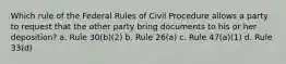 Which rule of the Federal Rules of Civil Procedure allows a party to request that the other party bring documents to his or her deposition? a. Rule 30(b)(2) b. Rule 26(a) c. Rule 47(a)(1) d. Rule 33(d)