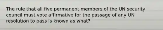 The rule that all five permanent members of the UN security council must vote affirmative for the passage of any UN resolution to pass is known as what?